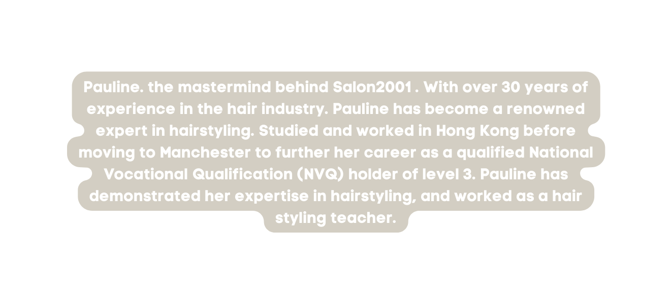 Pauline the mastermind behind Salon2001 With over 30 years of experience in the hair industry Pauline has become a renowned expert in hairstyling Studied and worked in Hong Kong before moving to Manchester to further her career as a qualified National Vocational Qualification NVQ holder of level 3 Pauline has demonstrated her expertise in hairstyling and worked as a hair styling teacher